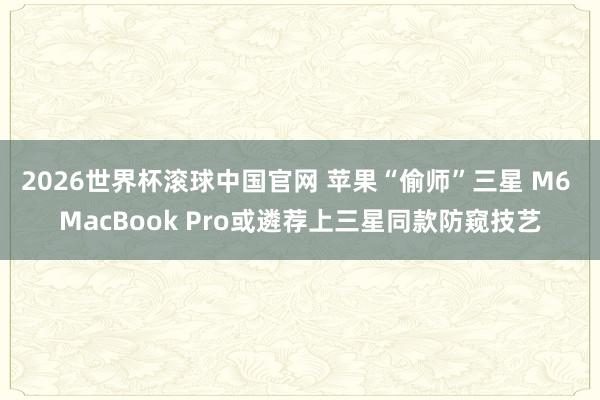 2026世界杯滚球中国官网 苹果“偷师”三星 M6 MacBook Pro或遴荐上三星同款防窥技艺