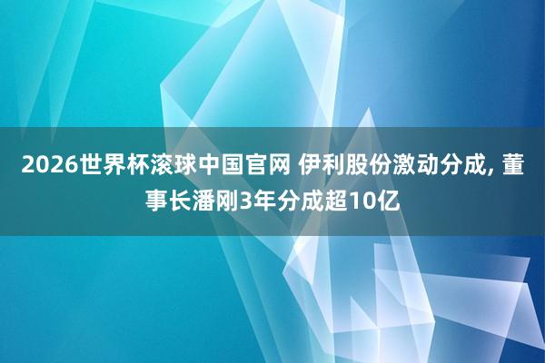 2026世界杯滚球中国官网 伊利股份激动分成， 董事长潘刚3年分成超10亿