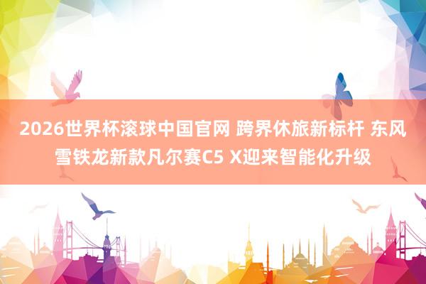 2026世界杯滚球中国官网 跨界休旅新标杆 东风雪铁龙新款凡尔赛C5 X迎来智能化升级