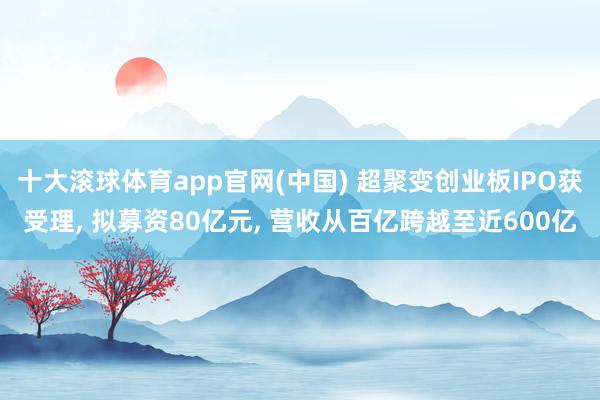 十大滚球体育app官网(中国) 超聚变创业板IPO获受理, 拟募资80亿元, 营收从百亿跨越至近600亿