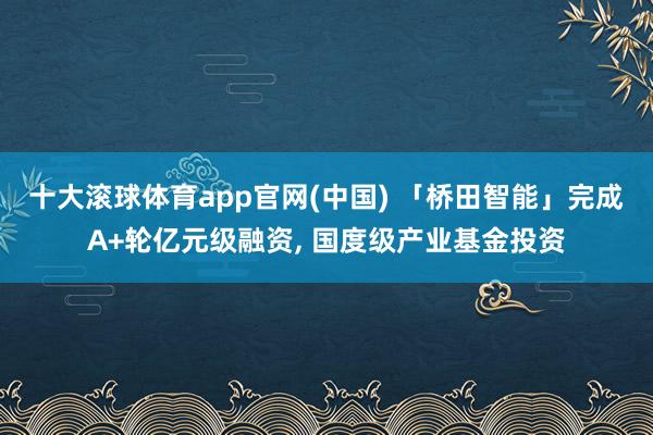 十大滚球体育app官网(中国) 「桥田智能」完成A+轮亿元级融资, 国度级产业基金投资
