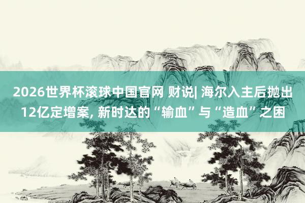 2026世界杯滚球中国官网 财说| 海尔入主后抛出12亿定增案, 新时达的“输血”与“造血”之困