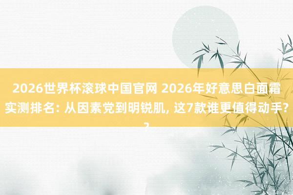 2026世界杯滚球中国官网 2026年好意思白面霜实测排名: 从因素党到明锐肌, 这7款谁更值得动手?