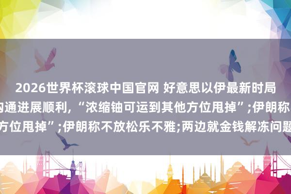 2026世界杯滚球中国官网 好意思以伊最新时局一文速览: 特朗普称沟通进展顺利, “浓缩铀可运到其他方位甩掉”;伊朗称不放松乐不雅;两边就金钱解冻问题终端温文