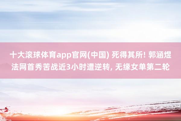 十大滚球体育app官网(中国) 死得其所! 郭涵煜法网首秀苦战近3小时遭逆转， 无缘女单第二轮