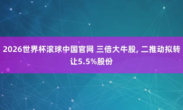 2026世界杯滚球中国官网 三倍大牛股, 二推动拟转让5.5%股份