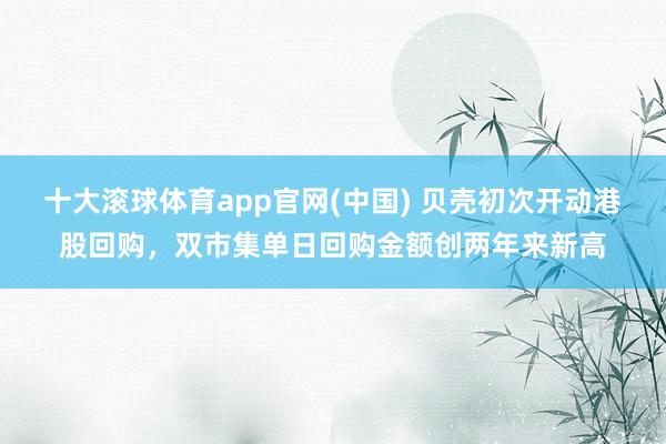 十大滚球体育app官网(中国) 贝壳初次开动港股回购，双市集单日回购金额创两年来新高