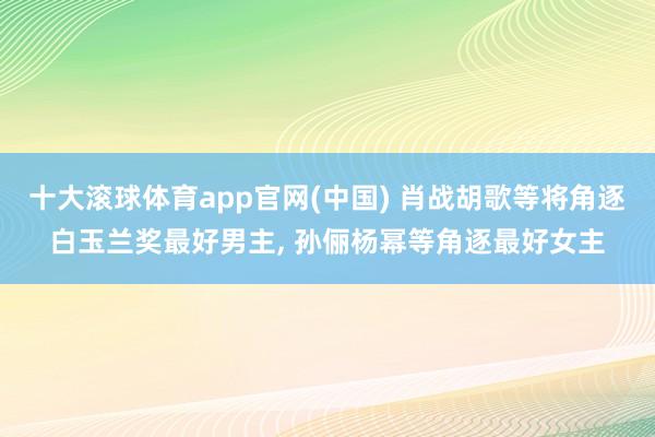 十大滚球体育app官网(中国) 肖战胡歌等将角逐白玉兰奖最好男主, 孙俪杨幂等角逐最好女主