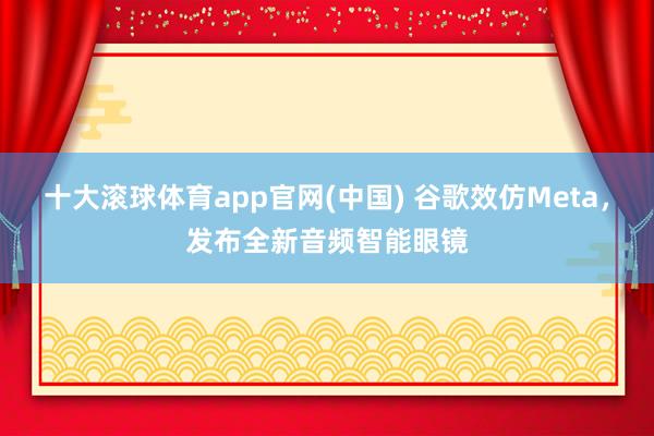 十大滚球体育app官网(中国) 谷歌效仿Meta,发布全新音频智能眼镜