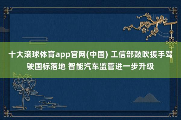 十大滚球体育app官网(中国) 工信部鼓吹援手驾驶国标落地 智能汽车监管进一步升级