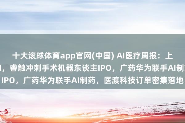 十大滚球体育app官网(中国) AI医疗周报:上海八部门发文推动医学AI,睿触冲刺手术机器东谈主IPO,广药华为联手AI制药,医渡科技订单密集落地