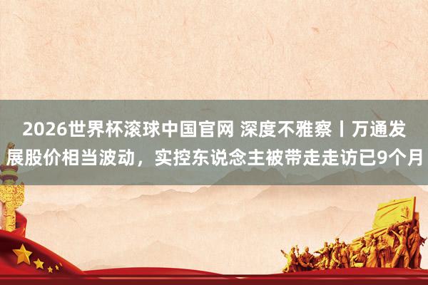 2026世界杯滚球中国官网 深度不雅察丨万通发展股价相当波动，实控东说念主被带走走访已9个月