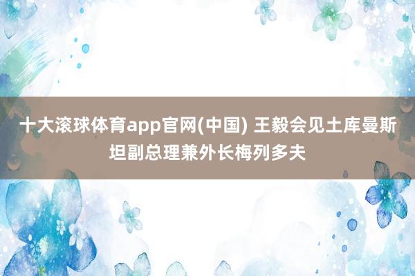 十大滚球体育app官网(中国) 王毅会见土库曼斯坦副总理兼外长梅列多夫