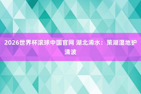 2026世界杯滚球中国官网 湖北浠水:策湖湿地护清波