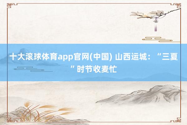 十大滚球体育app官网(中国) 山西运城:“三夏”时节收麦忙