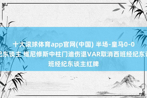 十大滚球体育app官网(中国) 半场-皇马0-0西班经纪东谈主 维尼修斯中柱门迪伤退VAR取消西班经纪东谈主红牌