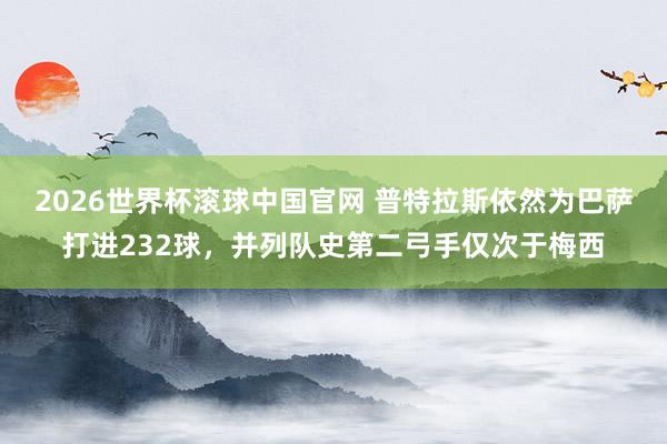 2026世界杯滚球中国官网 普特拉斯依然为巴萨打进232球，并列队史第二弓手仅次于梅西