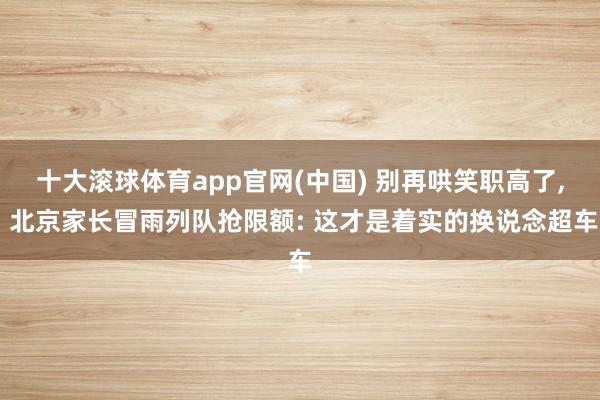 十大滚球体育app官网(中国) 别再哄笑职高了, 北京家长冒雨列队抢限额: 这才是着实的换说念超车