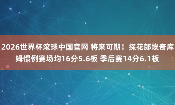 2026世界杯滚球中国官网 将来可期!探花郎埃奇库姆惯例赛场均16分5.6板 季后赛14分6.1板