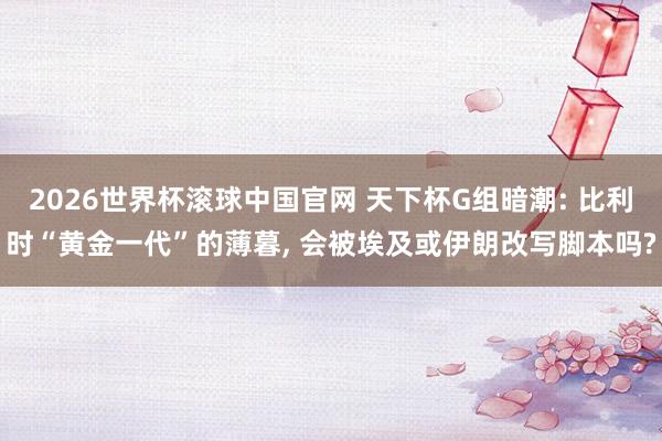 2026世界杯滚球中国官网 天下杯G组暗潮: 比利时“黄金一代”的薄暮, 会被埃及或伊朗改写脚本吗?