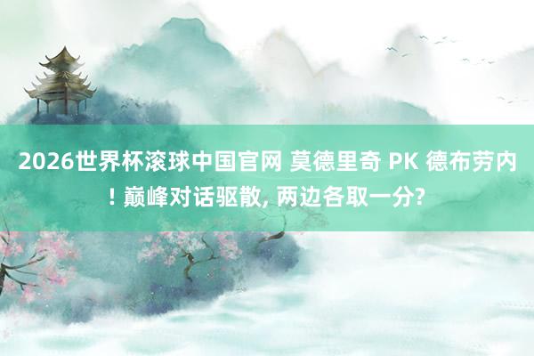 2026世界杯滚球中国官网 莫德里奇 PK 德布劳内! 巅峰对话驱散, 两边各取一分?