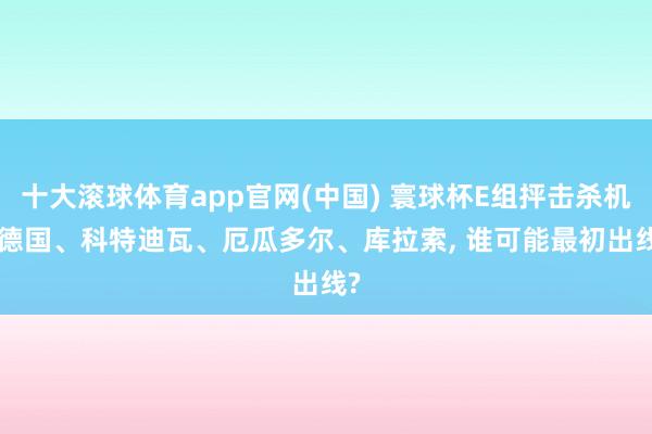 十大滚球体育app官网(中国) 寰球杯E组抨击杀机: 德国、科特迪瓦、厄瓜多尔、库拉索, 谁可能最初出线?
