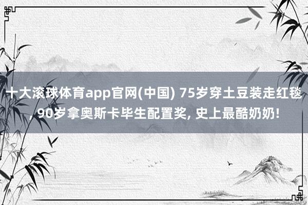 十大滚球体育app官网(中国) 75岁穿土豆装走红毯, 90岁拿奥斯卡毕生配置奖, 史上最酷奶奶!