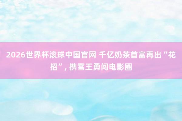 2026世界杯滚球中国官网 千亿奶茶首富再出“花招”, 携雪王勇闯电影圈