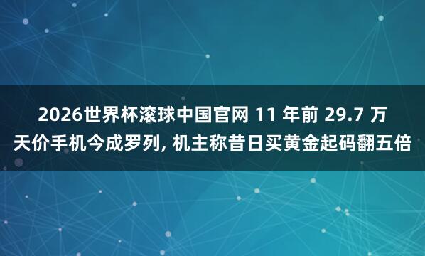 2026世界杯滚球中国官网 11 年前 29.7 万天价手机今成罗列， 机主称昔日买黄金起码翻五倍