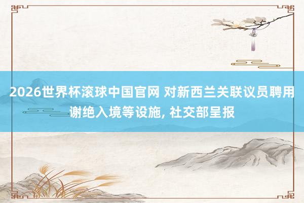 2026世界杯滚球中国官网 对新西兰关联议员聘用谢绝入境等设施, 社交部呈报