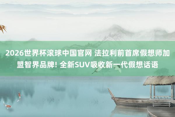 2026世界杯滚球中国官网 法拉利前首席假想师加盟智界品牌! 全新SUV吸收新一代假想话语