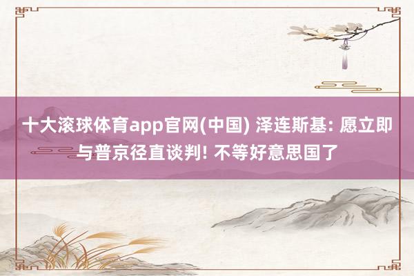 十大滚球体育app官网(中国) 泽连斯基: 愿立即与普京径直谈判! 不等好意思国了