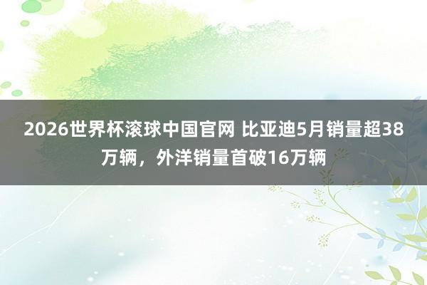 2026世界杯滚球中国官网 比亚迪5月销量超38万辆,外洋销量首破16万辆