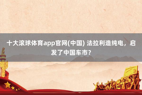 十大滚球体育app官网(中国) 法拉利造纯电,启发了中国车市?
