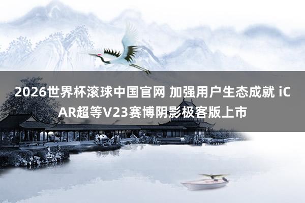 2026世界杯滚球中国官网 加强用户生态成就 iCAR超等V23赛博阴影极客版上市