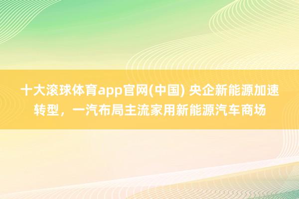 十大滚球体育app官网(中国) 央企新能源加速转型,一汽布局主流家用新能源汽车商场