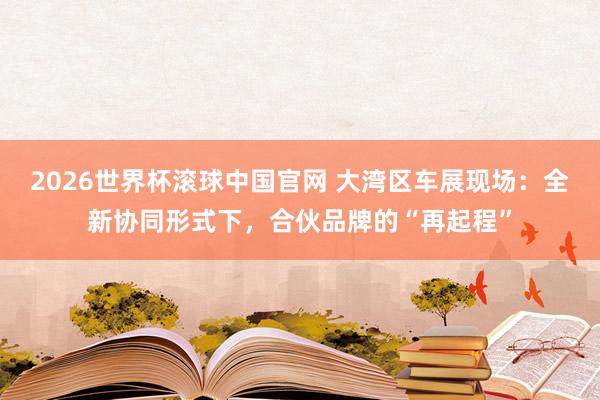2026世界杯滚球中国官网 大湾区车展现场:全新协同形式下,合伙品牌的“再起程”