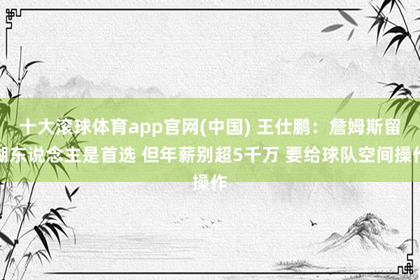 十大滚球体育app官网(中国) 王仕鹏:詹姆斯留湖东说念主是首选 但年薪别超5千万 要给球队空间操作