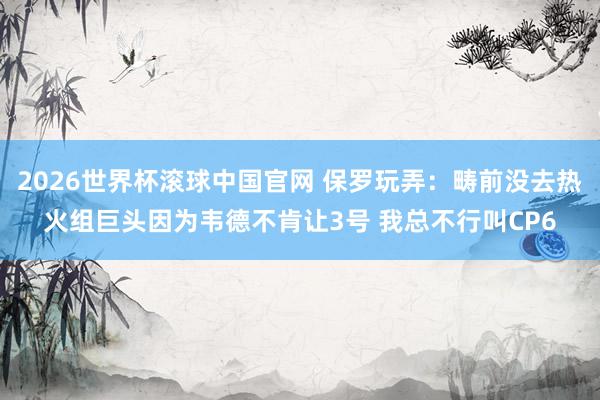2026世界杯滚球中国官网 保罗玩弄:畴前没去热火组巨头因为韦德不肯让3号 我总不行叫CP6