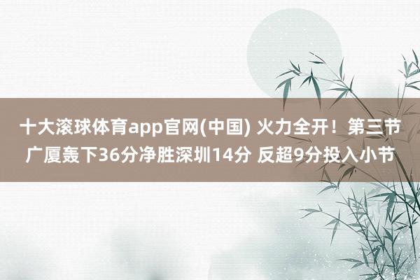 十大滚球体育app官网(中国) 火力全开!第三节广厦轰下36分净胜深圳14分 反超9分投入小节