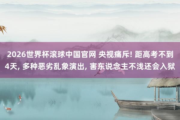 2026世界杯滚球中国官网 央视痛斥! 距高考不到4天, 多种恶劣乱象演出, 害东说念主不浅还会入狱