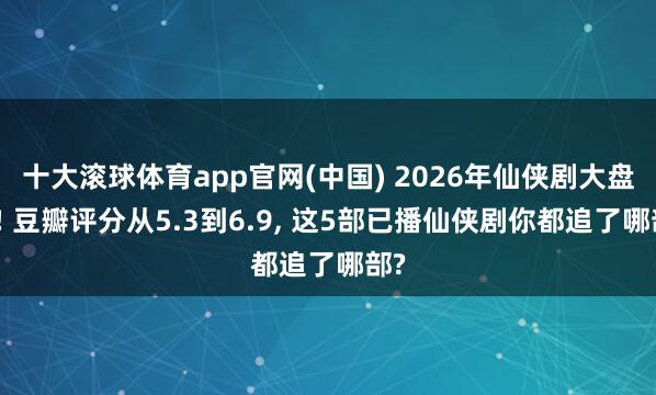 十大滚球体育app官网(中国) 2026年仙侠剧大盘货! 豆瓣评分从5.3到6.9, 这5部已播仙侠剧你都追了哪部?