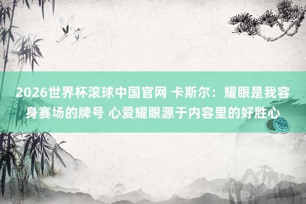 2026世界杯滚球中国官网 卡斯尔:耀眼是我容身赛场的牌号 心爱耀眼源于内容里的好胜心