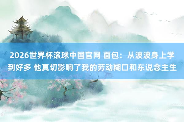 2026世界杯滚球中国官网 面包：从波波身上学到好多 他真切影响了我的劳动糊口和东说念主生