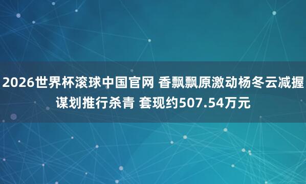2026世界杯滚球中国官网 香飘飘原激动杨冬云减握谋划推行杀青 套现约507.54万元