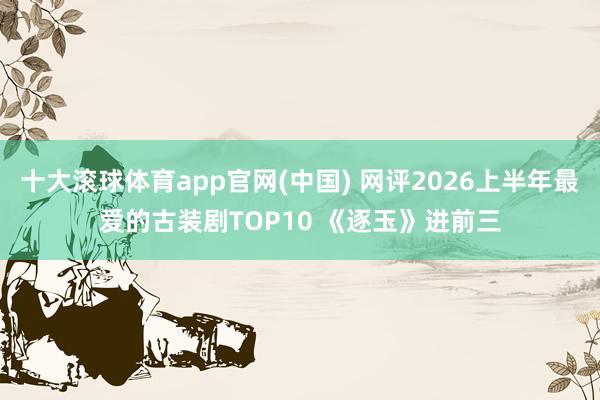十大滚球体育app官网(中国) 网评2026上半年最爱的古装剧TOP10 《逐玉》进前三