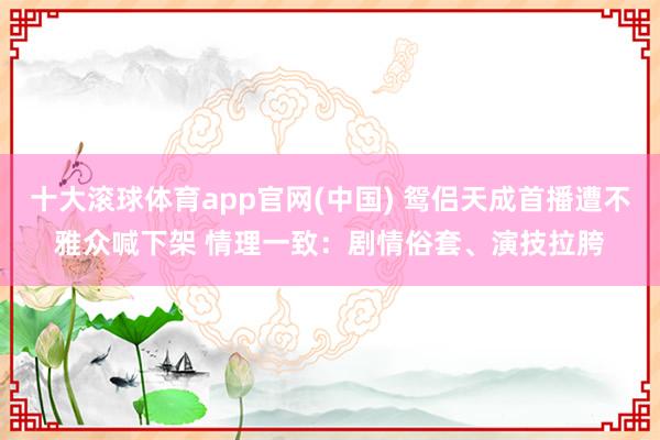 十大滚球体育app官网(中国) 鸳侣天成首播遭不雅众喊下架 情理一致:剧情俗套、演技拉胯
