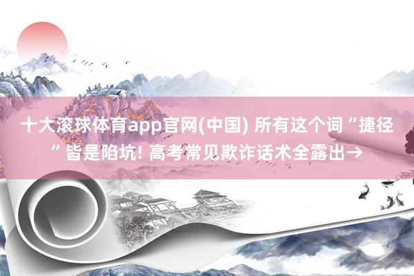十大滚球体育app官网(中国) 所有这个词“捷径”皆是陷坑! 高考常见欺诈话术全露出→