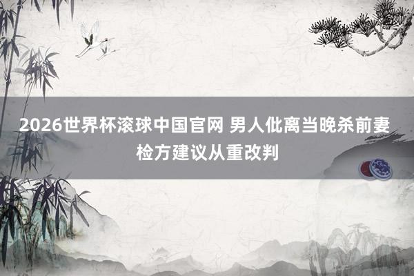 2026世界杯滚球中国官网 男人仳离当晚杀前妻 检方建议从重改判