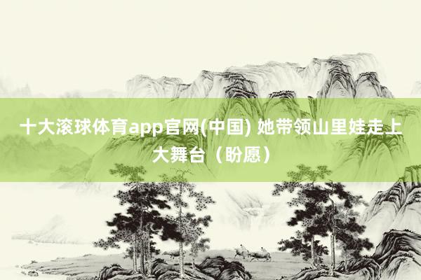 十大滚球体育app官网(中国) 她带领山里娃走上大舞台（盼愿）